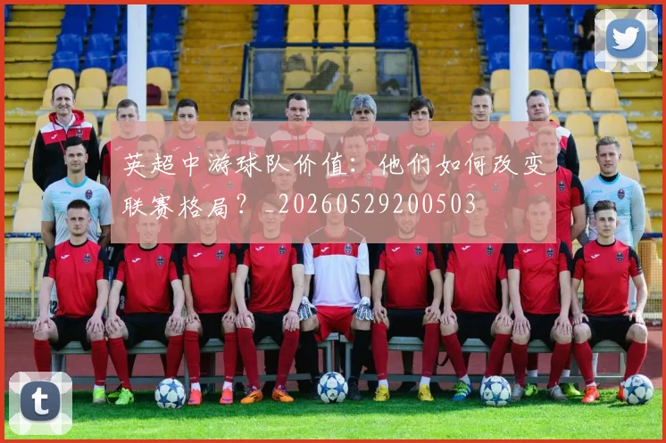 英超中游球队价值：他们如何改变联赛格局？_20260529200503