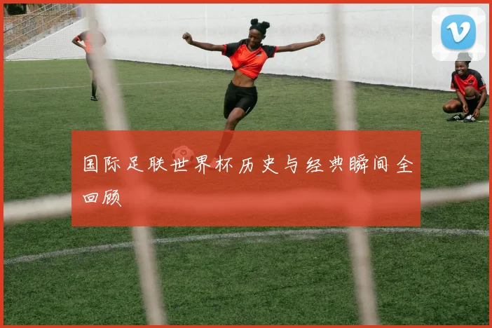 国际足联世界杯历史与经典瞬间全回顾