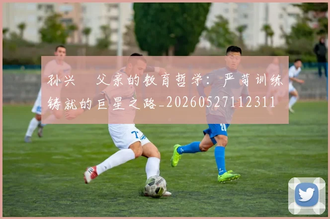 孙兴慜父亲的教育哲学：严苛训练铸就的巨星之路_20260527112311