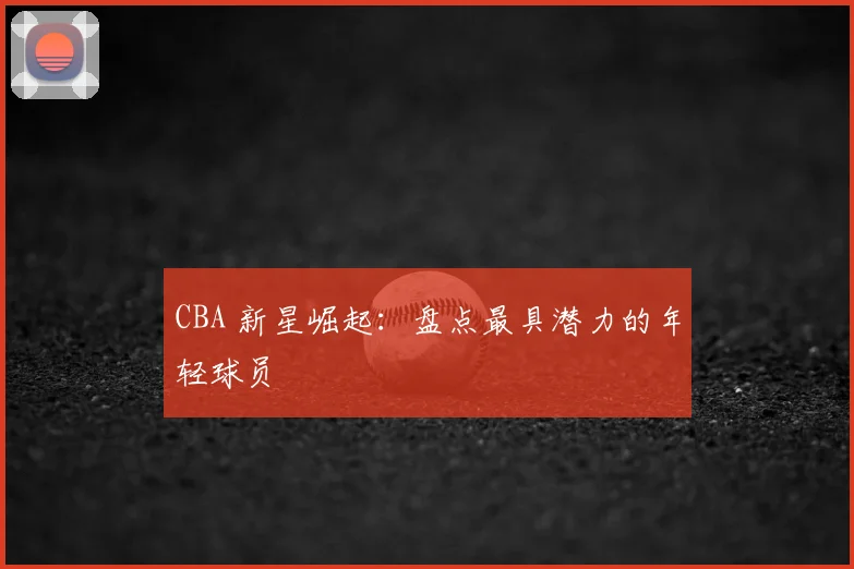 CBA 新星崛起：盘点最具潜力的年轻球员