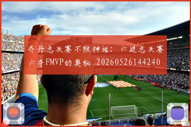 乔丹总决赛不败神话：六进总决赛六夺FMVP的奥秘_20260526144240