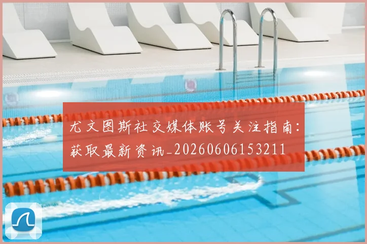 尤文图斯社交媒体账号关注指南：获取最新资讯_20260606153211