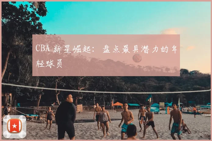 CBA 新星崛起：盘点最具潜力的年轻球员